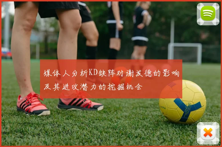 媒体人分析KD缺阵对谢泼德的影响及其进攻潜力的挖掘机会