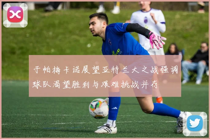 于帕梅卡诺展望亚特兰大之战强调球队渴望胜利与艰难挑战并存