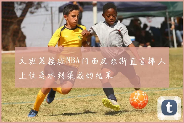 文班若接班NBA门面皮尔斯直言捧人上位是水到渠成的结果