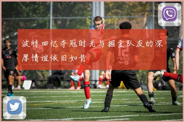 波特回忆夺冠时光与掘金队友的深厚情谊依旧如昔