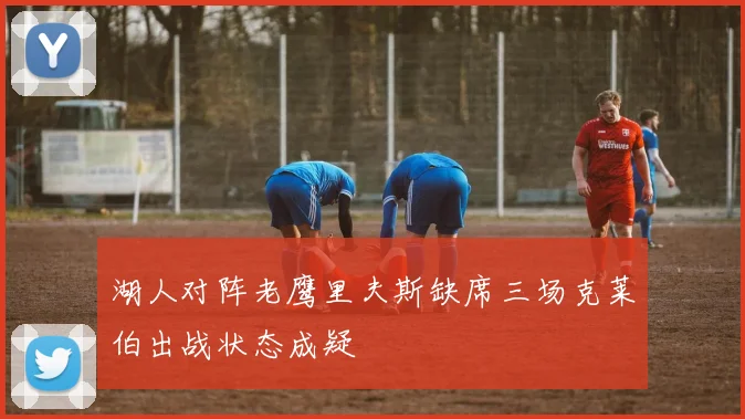 湖人对阵老鹰里夫斯缺席三场克莱伯出战状态成疑