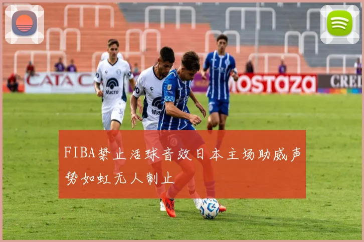 FIBA禁止活球音效日本主场助威声势如虹无人制止