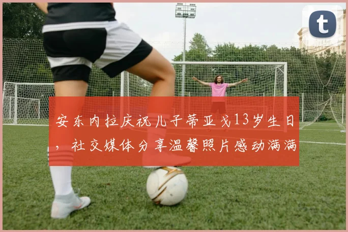 安东内拉庆祝儿子蒂亚戈13岁生日，社交媒体分享温馨照片感动满满
