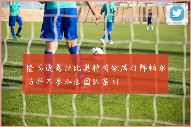 隆戈透露拉比奥特将缺席对阵帕尔马并不参加法国队集训
