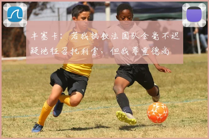 丰塞卡：若我执教法国队会毫不迟疑地征召托利索，但我尊重德尚