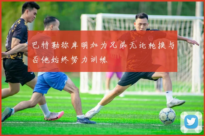 巴特勒称库明加为兄弟无论轮换与否他始终努力训练