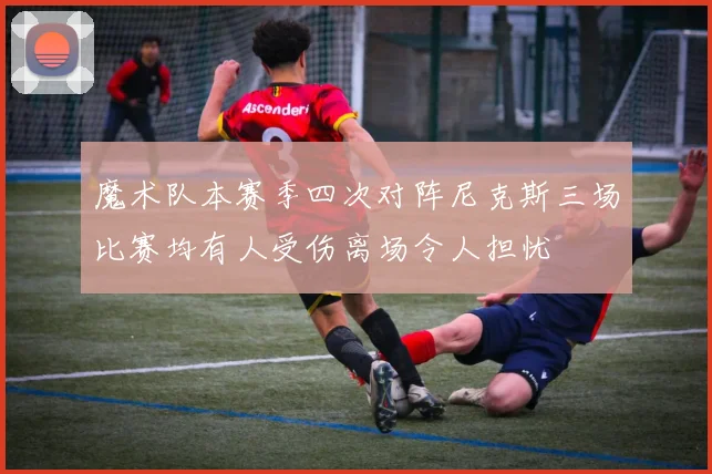 魔术队本赛季四次对阵尼克斯三场比赛均有人受伤离场令人担忧