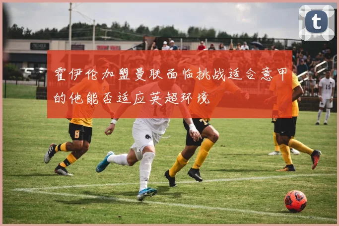 霍伊伦加盟曼联面临挑战适合意甲的他能否适应英超环境