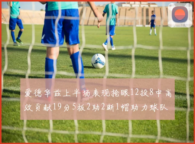 爱德华兹上半场表现抢眼12投8中高效贡献19分5板2助2断1帽助力球队