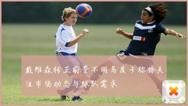 戴维森转正前景不明乌度卡称将关注市场动态与球队需求
