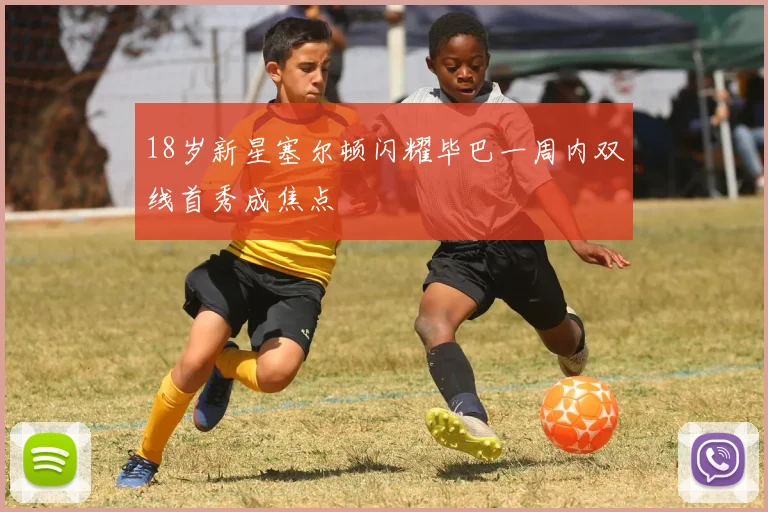18岁新星塞尔顿闪耀毕巴一周内双线首秀成焦点