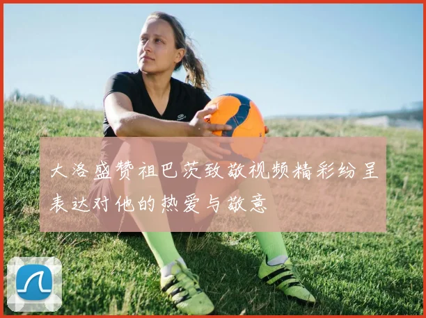 大洛盛赞祖巴茨致敬视频精彩纷呈表达对他的热爱与敬意