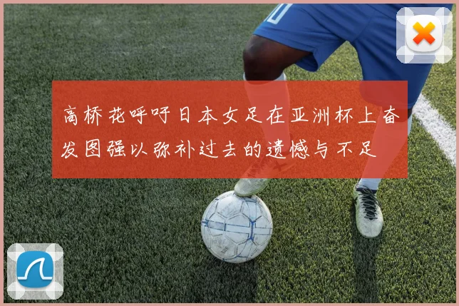高桥花呼吁日本女足在亚洲杯上奋发图强以弥补过去的遗憾与不足