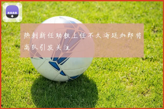 热刺新任助教上任不久海廷加即将离队引发关注