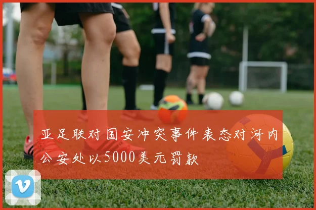 亚足联对国安冲突事件表态对河内公安处以5000美元罚款