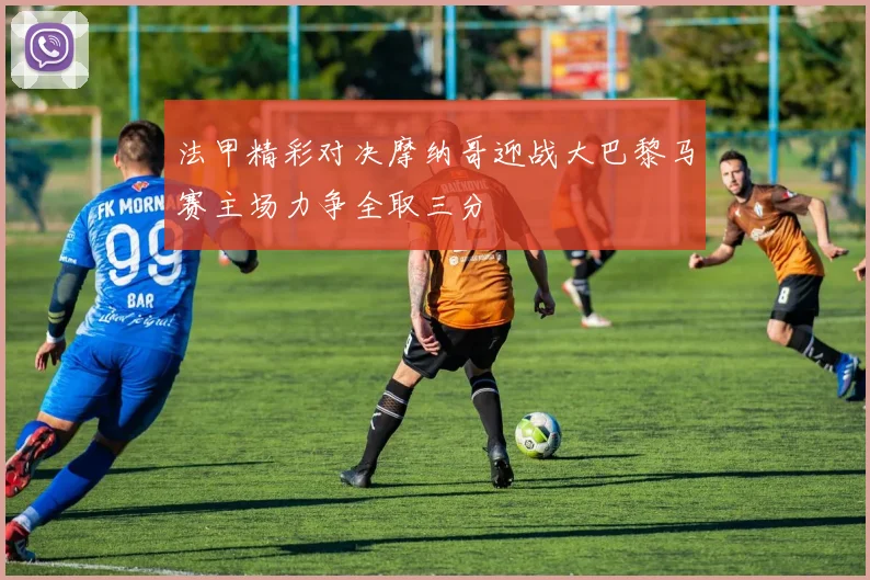 法甲精彩对决摩纳哥迎战大巴黎马赛主场力争全取三分