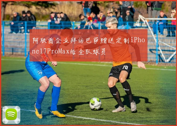 阿联酋企业拜访巴萨赠送定制iPhone17ProMax给全队球员