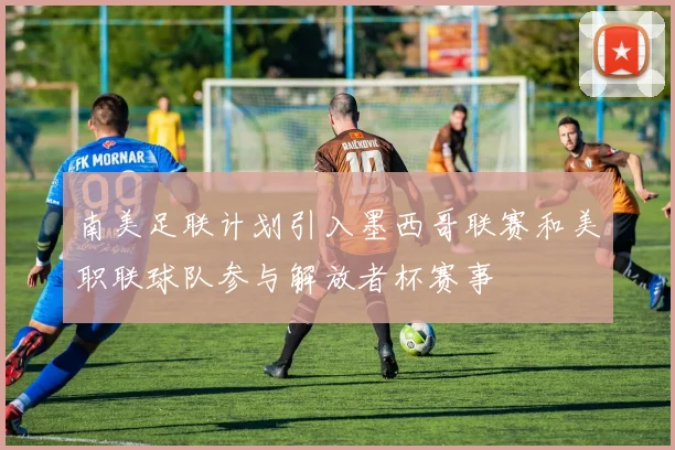 南美足联计划引入墨西哥联赛和美职联球队参与解放者杯赛事
