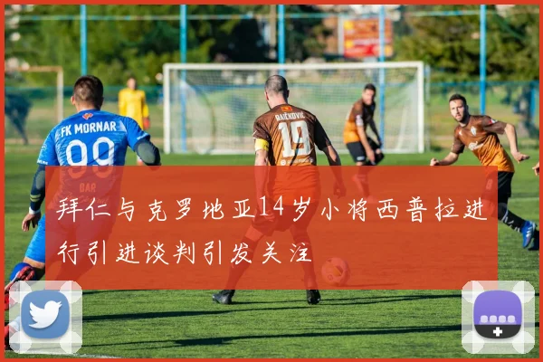 拜仁与克罗地亚14岁小将西普拉进行引进谈判引发关注