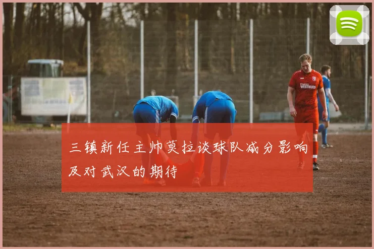 三镇新任主帅莫拉谈球队减分影响及对武汉的期待
