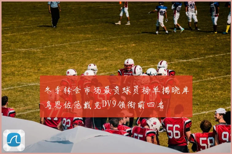 冬季转会市场最贵球员榜单揭晓库鸟恩佐范戴克DV9领衔前四名