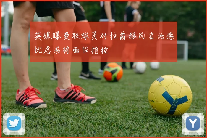 英媒曝曼联球员对拉爵移民言论感忧虑或将面临指控