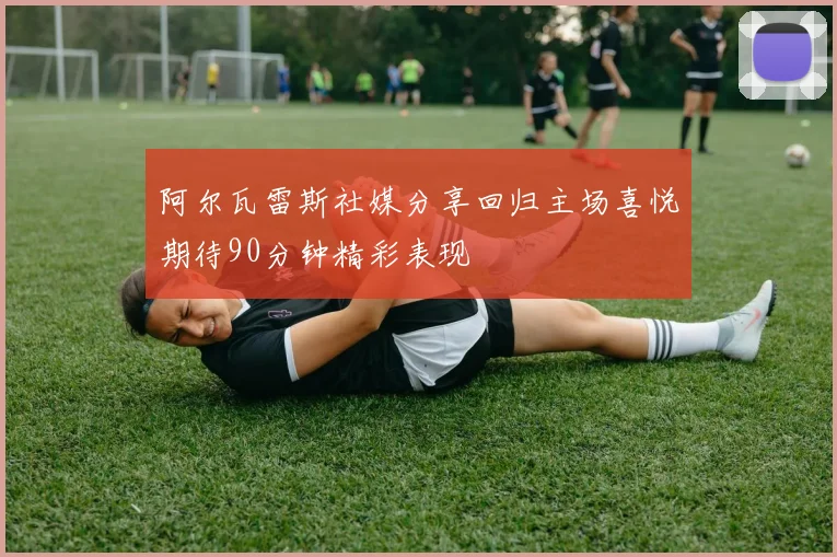 阿尔瓦雷斯社媒分享回归主场喜悦期待90分钟精彩表现