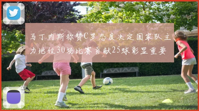 马丁内斯称赞C罗态度决定国家队主力地位30场比赛贡献25球彰显重要性