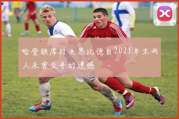 哈登缺席对决恩比德自2021年末两人未曾交手的遗憾