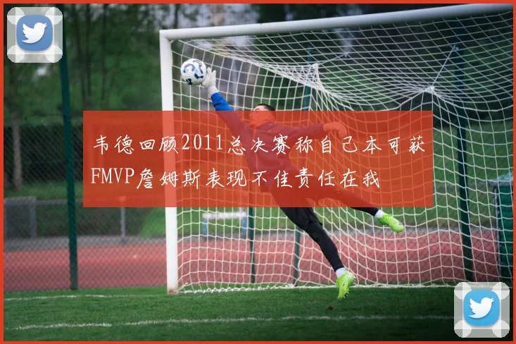 韦德回顾2011总决赛称自己本可获FMVP詹姆斯表现不佳责任在我