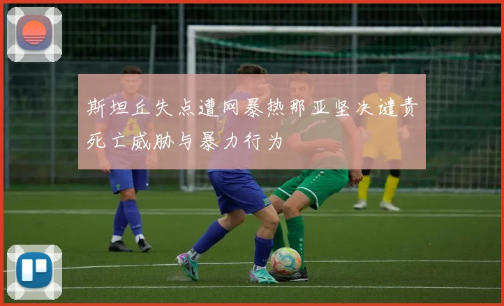 斯坦丘失点遭网暴热那亚坚决谴责死亡威胁与暴力行为