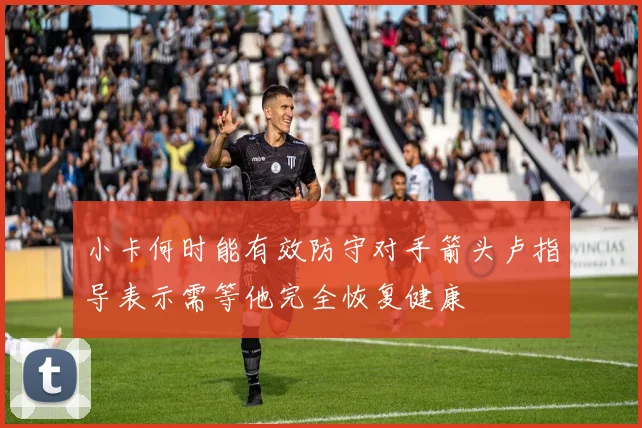 小卡何时能有效防守对手箭头卢指导表示需等他完全恢复健康