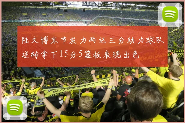陆文博末节发力两记三分助力球队逆转拿下15分5篮板表现出色