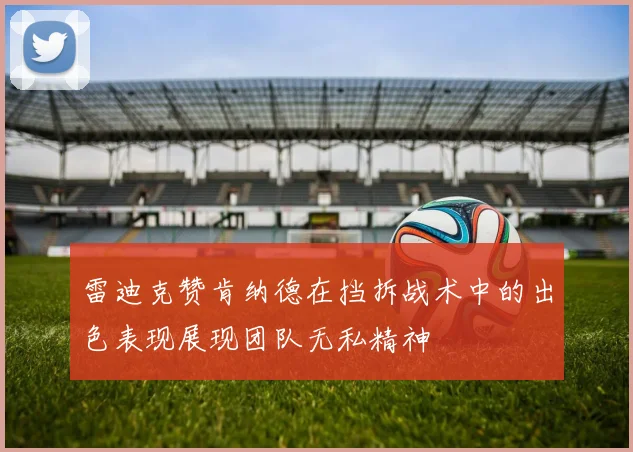 雷迪克赞肯纳德在挡拆战术中的出色表现展现团队无私精神
