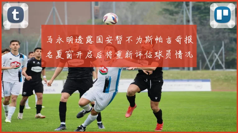 马永明透露国安暂不为斯帕吉奇报名夏窗开启后将重新评估球员情况