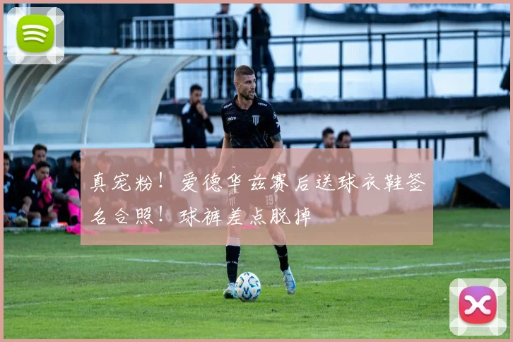 真宠粉！爱德华兹赛后送球衣鞋签名合照！球裤差点脱掉
