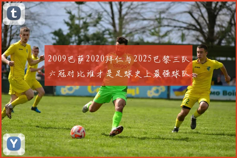 2009巴萨2020拜仁与2025巴黎三队六冠对比谁才是足球史上最强球队