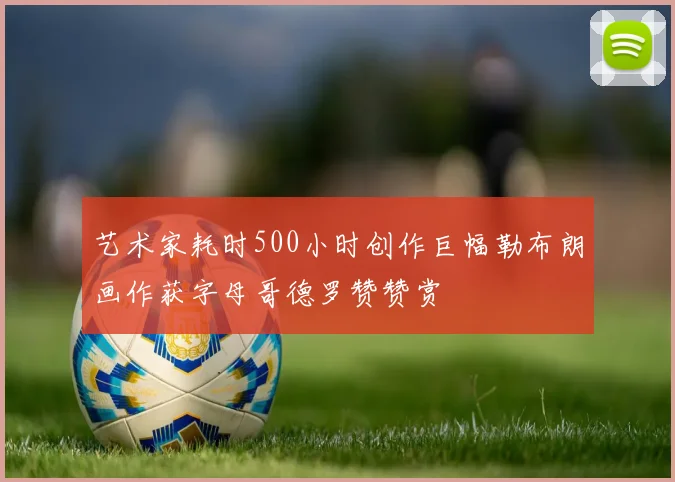 艺术家耗时500小时创作巨幅勒布朗画作获字母哥德罗赞赞赏