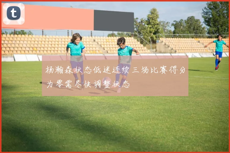 杨瀚森状态低迷连续三场比赛得分为零需尽快调整状态