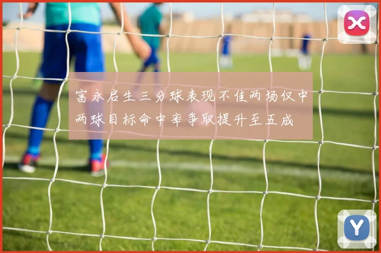 富永启生三分球表现不佳两场仅中两球目标命中率争取提升至五成