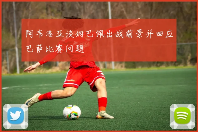 阿韦洛亚谈姆巴佩出战前景并回应巴萨比赛问题
