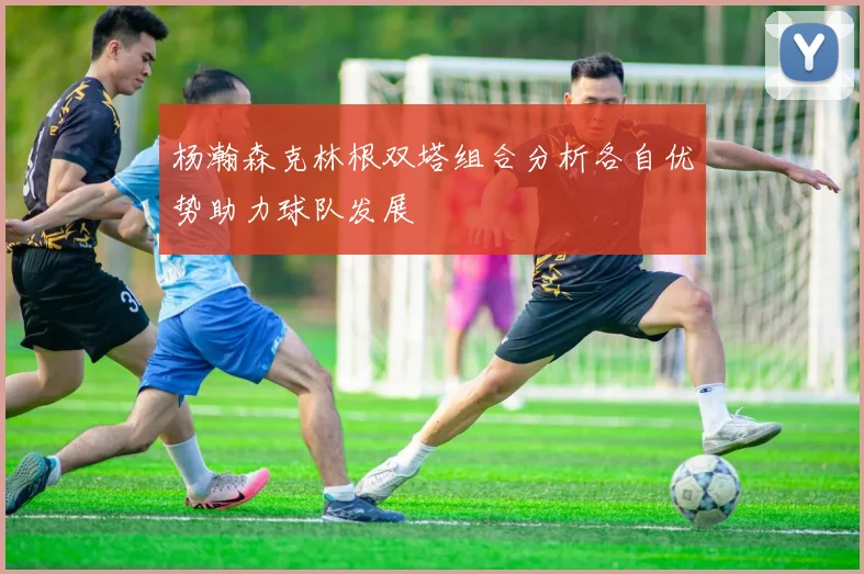 杨瀚森克林根双塔组合分析各自优势助力球队发展