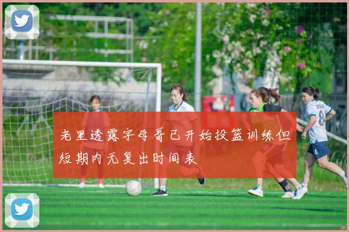 老里透露字母哥已开始投篮训练但短期内无复出时间表